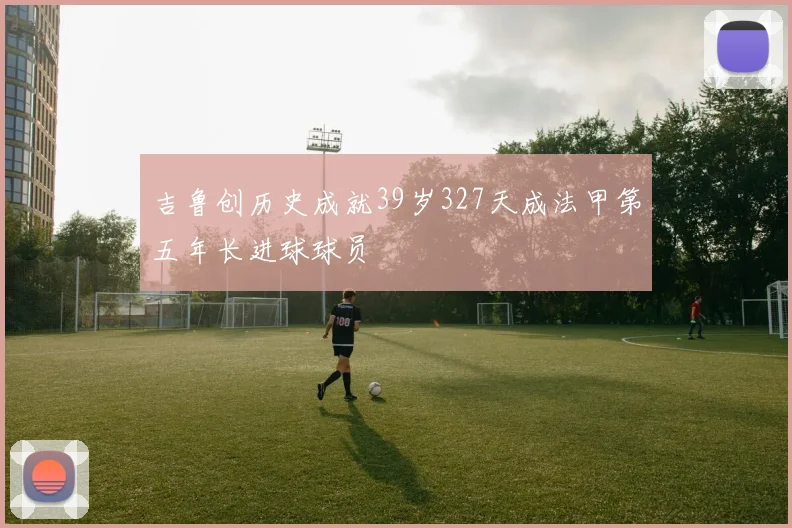 吉鲁创历史成就39岁327天成法甲第五年长进球球员