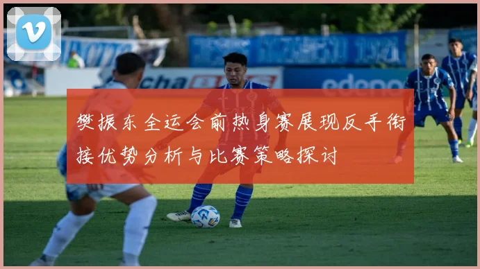 樊振东全运会前热身赛展现反手衔接优势分析与比赛策略探讨