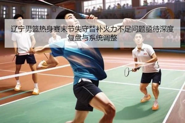 辽宁男篮热身赛末节失守替补火力不足问题亟待深度复盘与系统调整